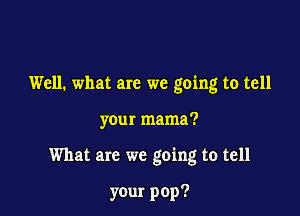 Well. what are we going to tell

your mama?

What are we going to tell

your pop?