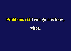 Problems still can go nowhere.

whoa.