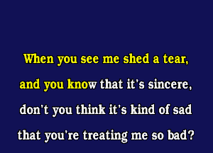 When you see me shed a tear.
and you know that it's sincere.
don't you think it's kind of sad

that you're treating me so bad?