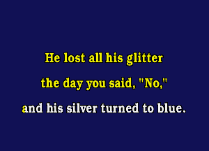 He lost all his glitter

the day you said. No.

and his silver turned to blue.