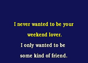 I never wanted to be your

weekend lover.
I only wanted to be

some kind of friend.