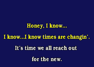Honey, I know...
I know...I know times are changin'.
It's time we all reach out

for the new.