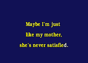 Maybe I'm just

like my mother,

she's never satisfied.