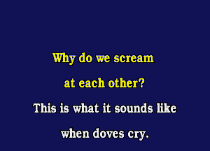 Why do we scream

at each other?
This is what it sounds like

when doves cry.