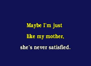 Maybe I'm just

like my mother.

she's never satisfied.