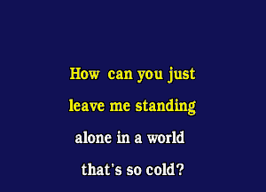 How can you just

leave me standing

alone in a world

that's so cold?