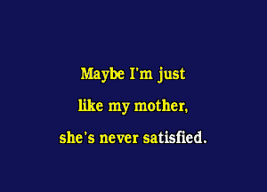 Maybe I'm just

like my mother.

she's never satisfied.