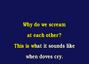 Why do we scream
at each other?

This is what it sounds like

when doves cry.