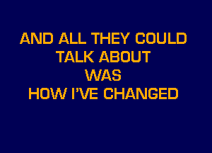 AND ALL THEY COULD
TALK ABOUT
WAS

HOW I'VE CHANGED