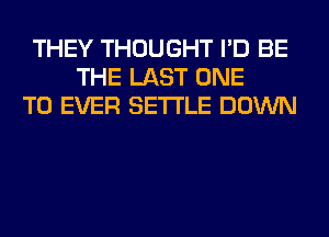 THEY THOUGHT I'D BE
THE LAST ONE
TO EVER SETTLE DOWN