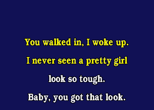 You walked in. I woke up.

Inevcr seen a pretty girl

look so tough.

Baby. you got that look.