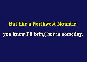 But like at Northwest Mountie.

you know I'll bring her in someday.