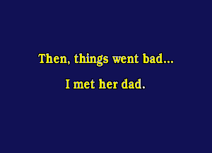 Then, things went bad...

I met her dad.