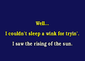 Well...

I couldn't sleep a wink for tryin'.

I saw the rising of the sun.