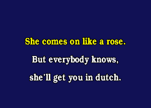 She comes on like a rose.

But everybody knows.

she'll get you in dutch.