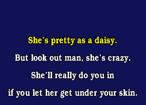 She's pretty as a daisy.
But look out man. she's crazy.
She'll really do you in

if you let her get under your skin.