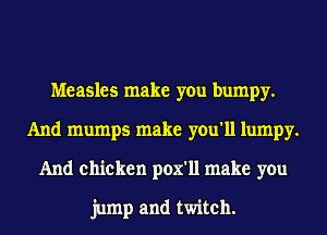 Measles make you bumpy.
And mumps make you'll lumpy.
And chicken pox'll make you

jump and twitch.