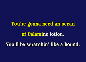 You're gonna need an ocean
of Calamine lotion.

You'll be scratchin' like a hound.