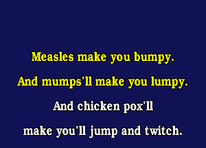 Measles make you bumpy.
And mumps'll make you lumpy.
And chicken pox'll

make you'll jump and twitch.