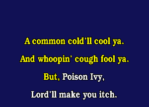 A common cold11 cool ya.

And whoopin' cough fool ya.

But. Poison Ivy.

Lordll make you itch.