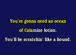 You're gonna need an ocean
of Calamine lotion.

You'll be scratchin' like a hound.