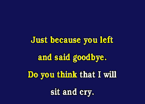 Just because you left

and said goodbye.
Do you think that I will

sit and Cry.