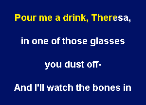 Pour me a drink, Theresa,

in one of those glasses

you dust off-

And I'll watch the bones in