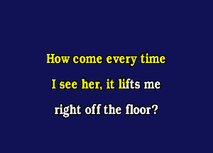 How come every time

I see her, it lifts me

right off the floor?