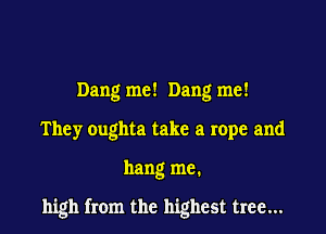 Dang me! Dang me!
They oughta take a rope and

hang me.

high from the highest tree...