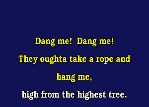 Dang me! Dang me!
They oughta take a rope and

hang me.

high from the highest tree.