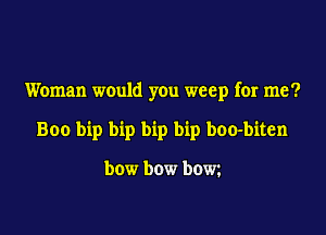 Woman would you weep for me?

Boo bip bip bip bip boo-biten

bow bow bow.
