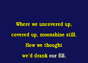 Where we uncovered up.
covered up. moonshine still.
How we thought

we'd drank our fill.
