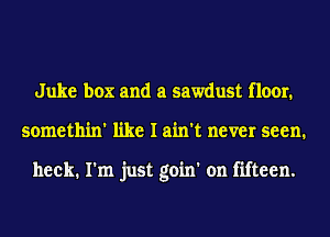 Juke box and a sawdust floor.
somethin' like I ain't never seen.

heck. I'm just goin' on fifteen.