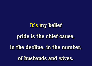 It's my belief
pride is the chief cause.
in the decline. in the number.

of husbands and wives.