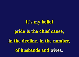 It's my belief
pride is the chief cause,
in the decline, in the number,

of husbands and wives.