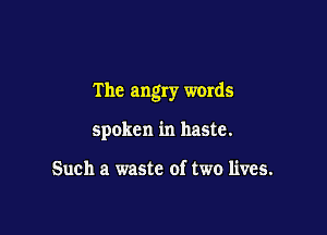 The angry words

spoken in haste.

Such a waste of two lives.