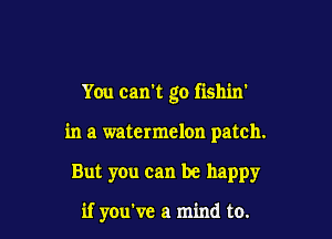 You can't go fishin'

in a watermelon patch.

But you can be happy

if you've a mind to.