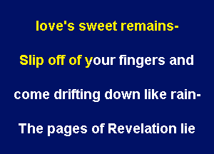 love's sweet remains-
Slip off of your fingers and
come drifting down like rain-

The pages of Revelation lie