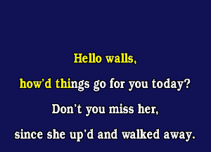 Hello walls.
how'd things go for you today?
Don't you miss her.

since she up'd and walked away.