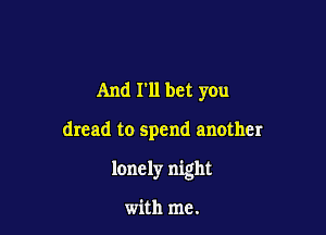 And I'll bet you

dread to spend another

lonely night

with me.