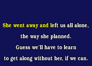 She went away and left us all alone.
the way she planned.
Guess we'll have to learn

to get along without her. if we can.