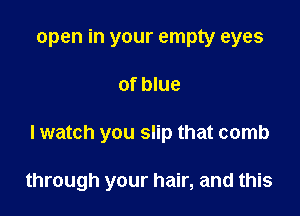open in your empty eyes
of blue

I watch you slip that comb

through your hair, and this