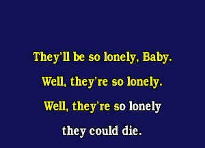 They'll be so lonely. Baby.

Well. they're so lonely.

Well. they're so lonely
they could die.