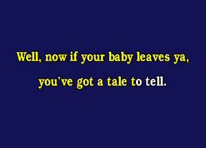 Well. now if your baby leaves ya.

you've got a tale to tell.