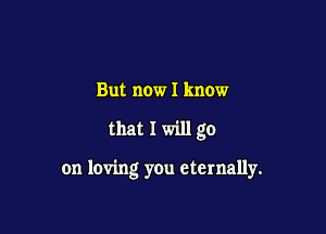 But now I know

that I will go

on loving you eternally.