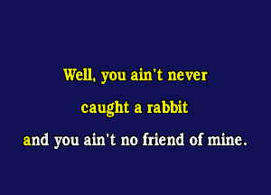 Well. you ain't never

caught a rabbit

and you ain't no friend of mine.