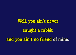 Well. you ain't never

caught a rabbit

and you ain't no friend of mine.