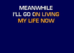 MEANWHILE
I'LL GO ON LIVING
MY LIFE NOW