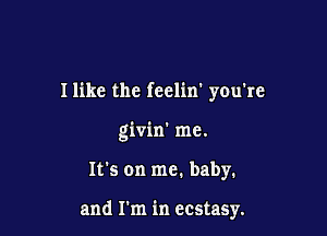I like the feclin' you're

givin' me.

It's on me. baby.

and I'm in ecstasy.