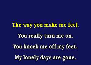 The way you make me feel.
You really turn me on.
You knock me off my feet.

My lonely days are gone.